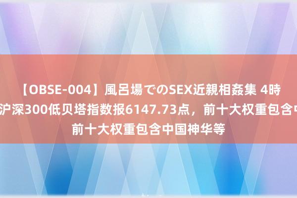 【OBSE-004】風呂場でのSEX近親相姦集 4時間32家族 沪深300低贝塔指数报6147.73点，前十大权重包含中国神华等