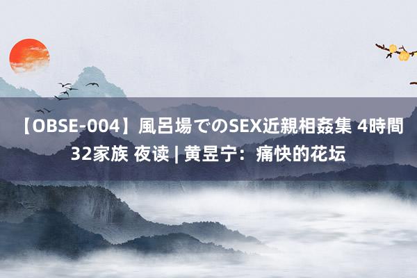 【OBSE-004】風呂場でのSEX近親相姦集 4時間32家族 夜读 | 黄昱宁：痛快的花坛