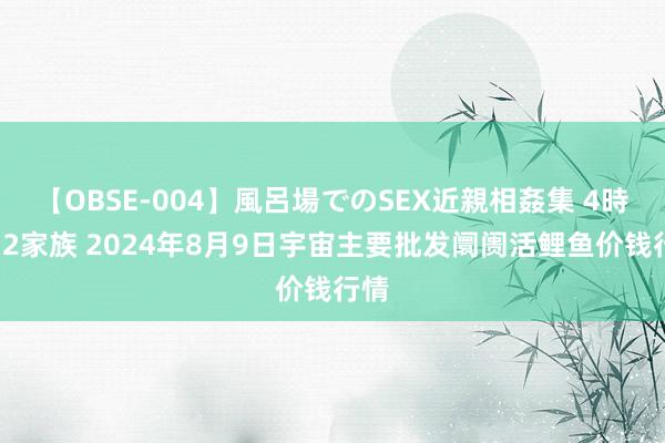 【OBSE-004】風呂場でのSEX近親相姦集 4時間32家族 2024年8月9日宇宙主要批发阛阓活鲤鱼价钱行情
