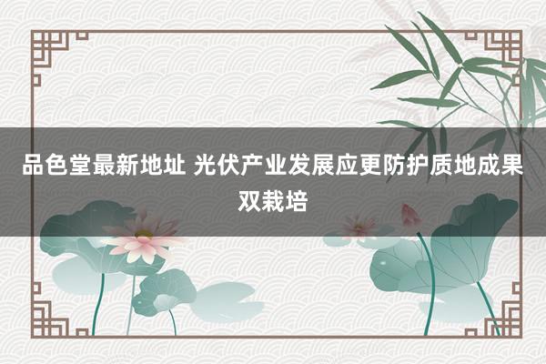 品色堂最新地址 光伏产业发展应更防护质地成果双栽培
