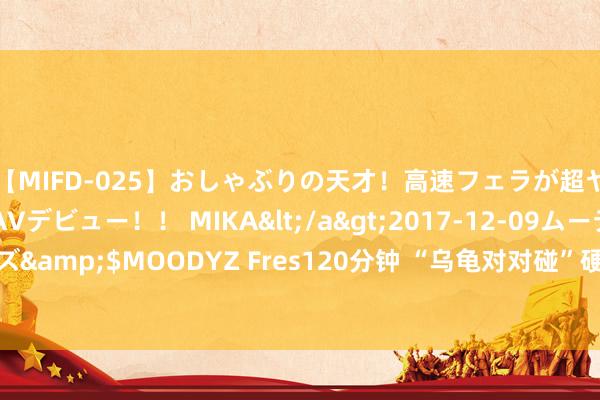 【MIFD-025】おしゃぶりの天才！高速フェラが超ヤバイ即尺黒ギャルAVデビュー！！ MIKA</a>2017-12-09ムーディーズ&$MOODYZ Fres120分钟 “乌龟对对碰”硬控全红婵？巨匠：易冲动粉碎