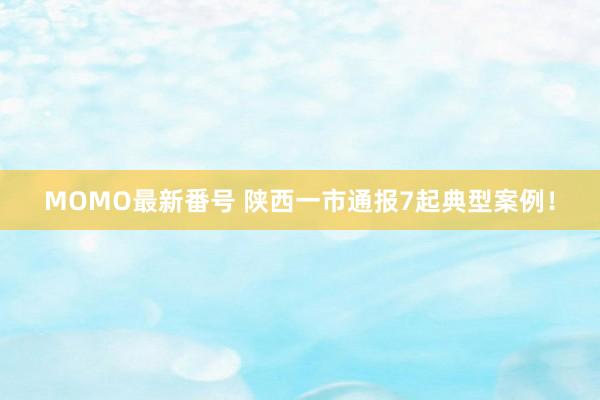 MOMO最新番号 陕西一市通报7起典型案例！