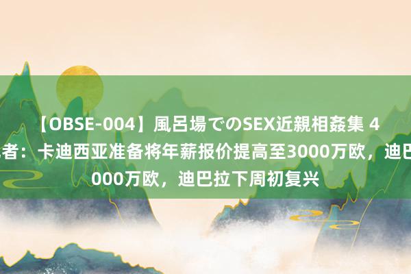 【OBSE-004】風呂場でのSEX近親相姦集 4時間32家族 记者：卡迪西亚准备将年薪报价提高至3000万欧，迪巴拉下周初复兴