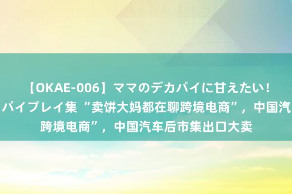 【OKAE-006】ママのデカパイに甘えたい！抜かれたい！オッパイプレイ集 “卖饼大妈都在聊跨境电商”，中国汽车后市集出口大卖