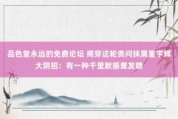 品色堂永远的免费论坛 揭穿这轮责问抹黑董宇辉大阴招：有一种千里默振聋发聩