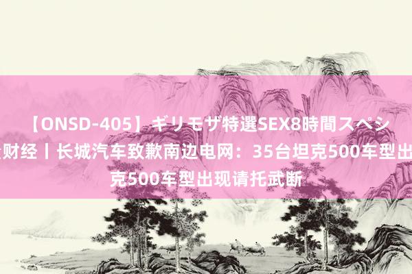 【ONSD-405】ギリモザ特選SEX8時間スペシャル 4 海量财经丨长城汽车致歉南边电网：35台坦克500车型出现请托武断
