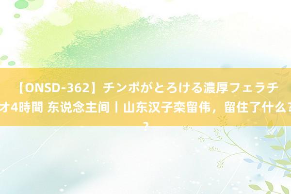 【ONSD-362】チンポがとろける濃厚フェラチオ4時間 东说念主间丨山东汉子栾留伟，留住了什么？