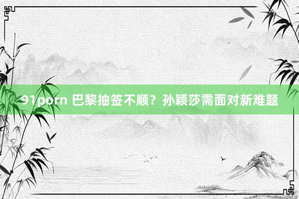 91porn 巴黎抽签不顺？孙颖莎需面对新难题