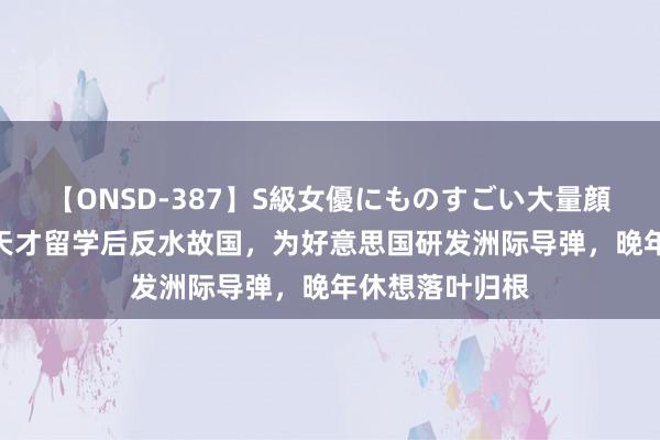 【ONSD-387】S級女優にものすごい大量顔射4時間 清华天才留学后反水故国，为好意思国研发洲际导弹，晚年休想落叶归根