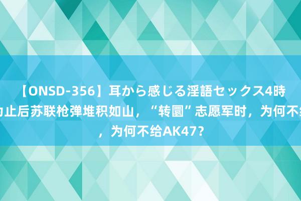 【ONSD-356】耳から感じる淫語セックス4時間 二战为止后苏联枪弹堆积如山，“转圜”志愿军时，为何不给AK47？