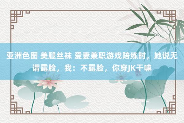 亚洲色图 美腿丝袜 爱妻兼职游戏陪练时，她说无谓露脸，我：不露脸，你穿JK干嘛