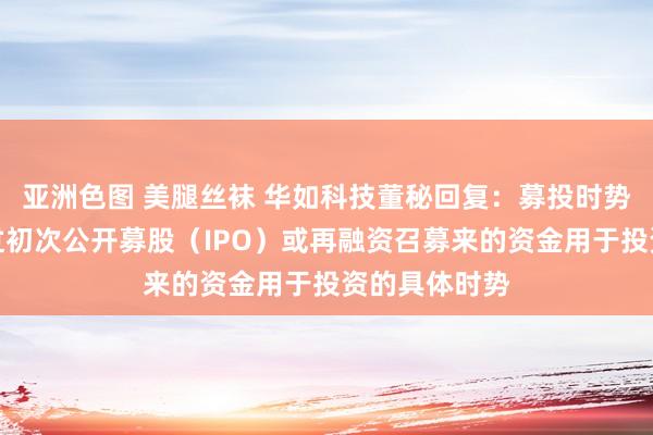 亚洲色图 美腿丝袜 华如科技董秘回复：募投时势是指企业通过初