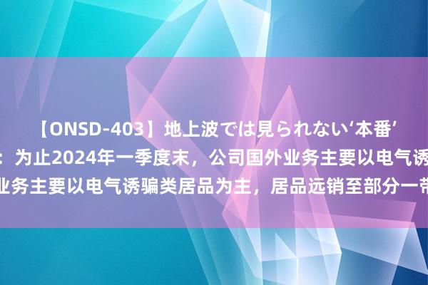 【ONSD-403】地上波では見られない‘本番’4時間 惠程科技董秘回复：为止2024年一季度末，公司国外业务主要以电气诱骗类居品为主，居品远销至部分一带一王人国度