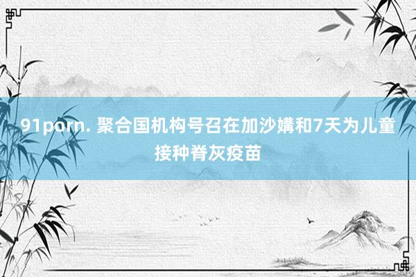 91porn. 聚合国机构号召在加沙媾和7天为儿童接种脊灰疫