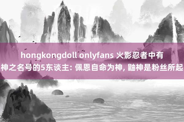 hongkongdoll onlyfans 火影忍者中有神之名号的5东谈主: 佩恩自命为神， 鼬神是粉丝所起