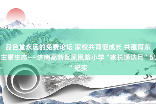 品色堂永远的免费论坛 家校共育促成长 共建育东谈主重生态——济南高新区凤凰路小学“家长通达月”纪实