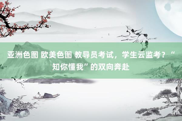 亚洲色图 欧美色图 教导员考试，学生云监考？“知你懂我”的双向奔赴