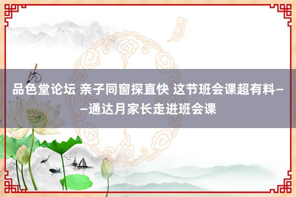 品色堂论坛 亲子同窗探直快 这节班会课超有料——通达月家长走进班会课