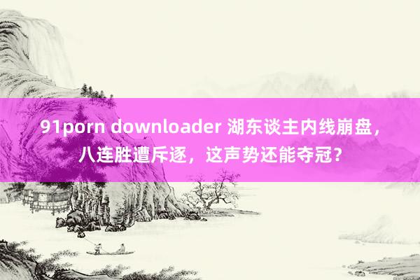 91porn downloader 湖东谈主内线崩盘，八连胜遭斥逐，这声势还能夺冠？
