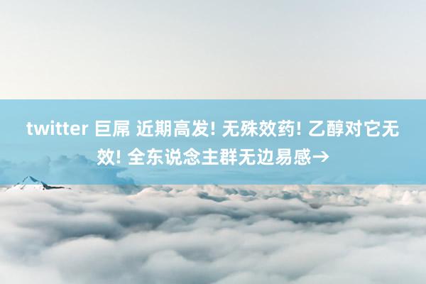 twitter 巨屌 近期高发! 无殊效药! 乙醇对它无效!