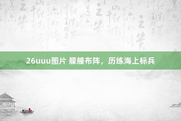 26uuu图片 艨艟布阵，历练海上标兵