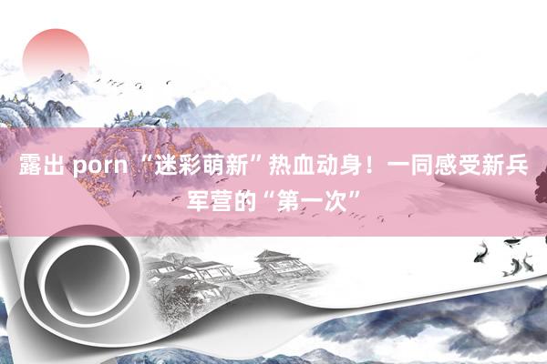 露出 porn “迷彩萌新”热血动身！一同感受新兵军营的“第