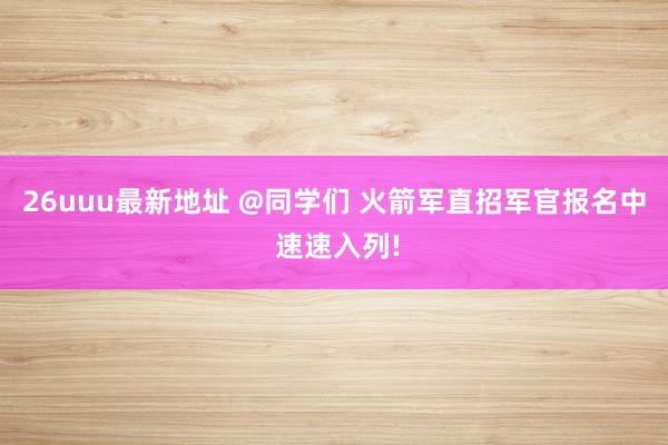 26uuu最新地址 @同学们 火箭军直招军官报名中 速速入列