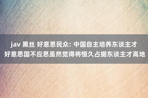 jav 黑丝 好意思民众: 中国自主培养东谈主才 好意思国不