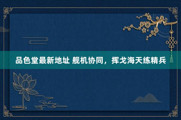 品色堂最新地址 舰机协同，挥戈海天练精兵