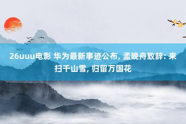 26uuu电影 华为最新事迹公布, 孟晚舟致辞: 来扫千山雪
