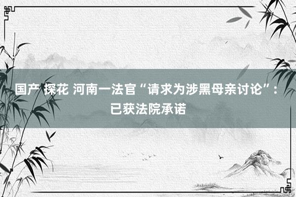国产 探花 河南一法官“请求为涉黑母亲讨论”: 已获法院承诺