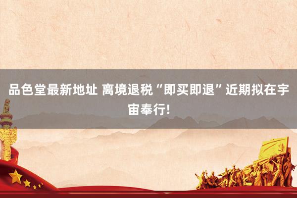 品色堂最新地址 离境退税“即买即退”近期拟在宇宙奉行!