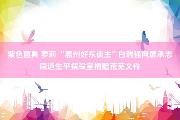紫色面具 萝莉 “惠州好东谈主”白瑞强向廖承志同道生平摆设室