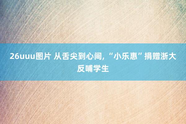 26uuu图片 从舌尖到心间, “小乐惠”捐赠浙大反哺学生