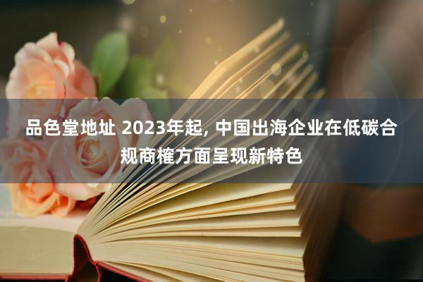 品色堂地址 2023年起, 中国出海企业在低碳合规商榷方面呈