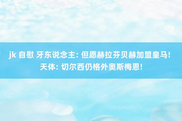jk 自慰 牙东说念主: 但愿赫拉芬贝赫加盟皇马! 天体: 