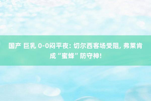 国产 巨乳 0-0闷平夜: 切尔西客场受阻, 弗莱肯成“蜜蜂