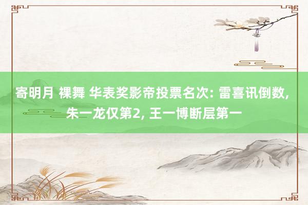 寄明月 裸舞 华表奖影帝投票名次: 雷喜讯倒数， 朱一龙仅第2， 王一博断层第一