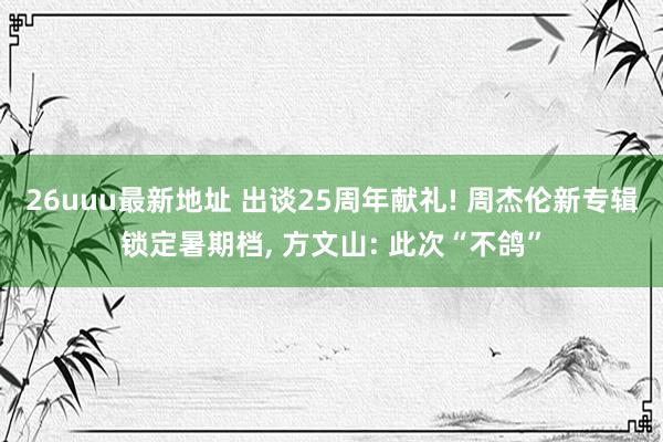 26uuu最新地址 出谈25周年献礼! 周杰伦新专辑锁定暑期档， 方文山: 此次“不鸽”
