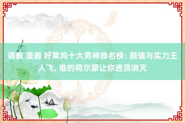 调教 漫画 好莱坞十大男神排名榜: 颜值与实力王人飞, 谁的