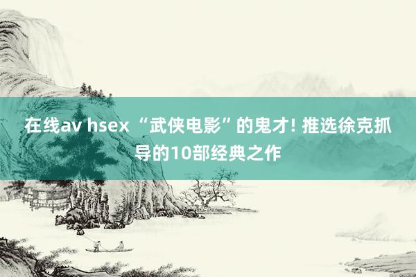 在线av hsex “武侠电影”的鬼才! 推选徐克抓导的10部经典之作