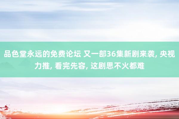 品色堂永远的免费论坛 又一部36集新剧来袭， 央视力推， 看完先容， 这剧思不火都难