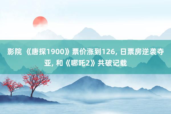 影院 《唐探1900》票价涨到126， 日票房逆袭夺亚， 和《哪吒2》共破记载