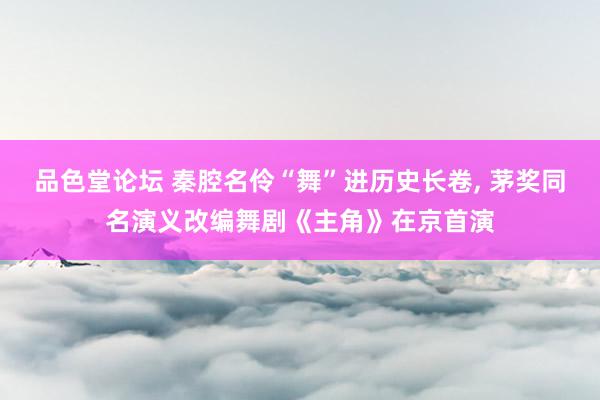 品色堂论坛 秦腔名伶“舞”进历史长卷, 茅奖同名演义改编舞剧
