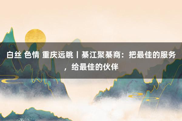 白丝 色情 重庆远眺丨綦江聚綦商：把最佳的服务，给最佳的伙伴