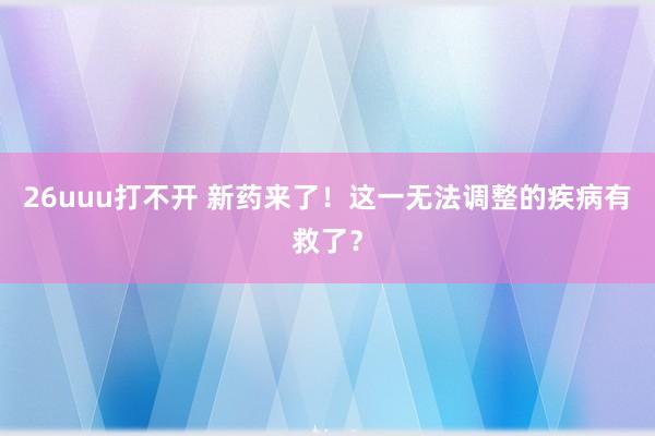 26uuu打不开 新药来了！这一无法调整的疾病有救了？