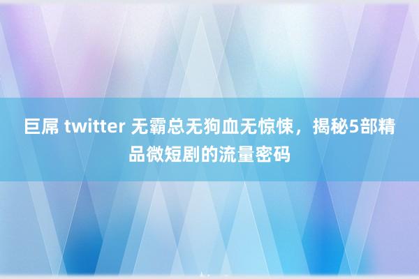 巨屌 twitter 无霸总无狗血无惊悚，揭秘5部精品微短剧