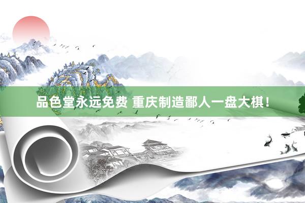 品色堂永远免费 重庆制造鄙人一盘大棋！