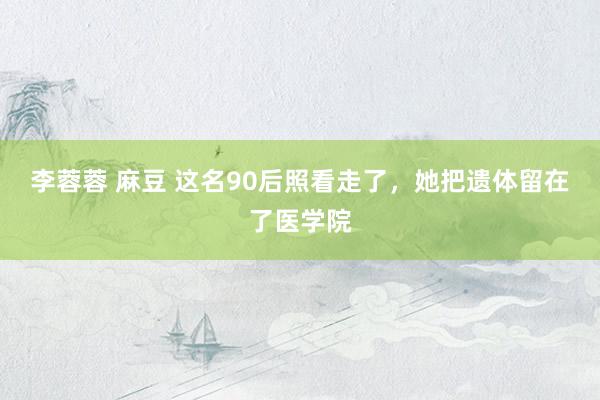 李蓉蓉 麻豆 这名90后照看走了，她把遗体留在了医学院