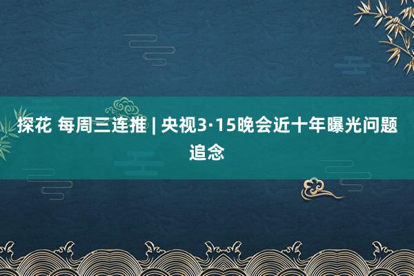 探花 每周三连推 | 央视3·15晚会近十年曝光问题追念